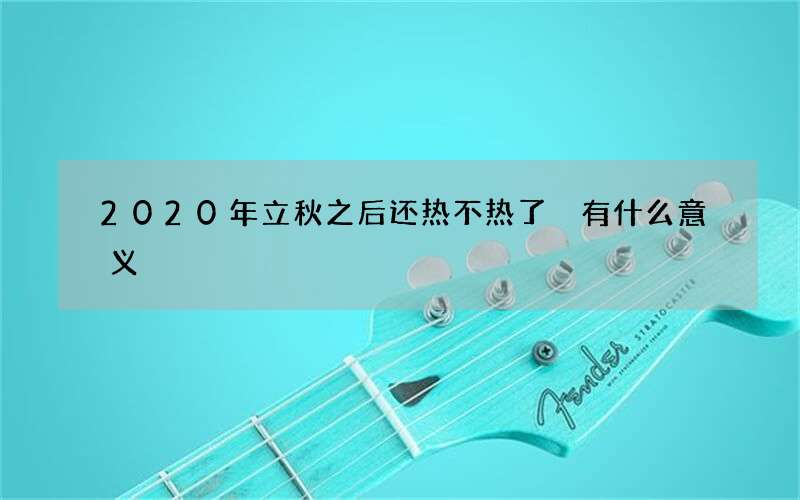 2020年立秋之后还热不热了 有什么意义